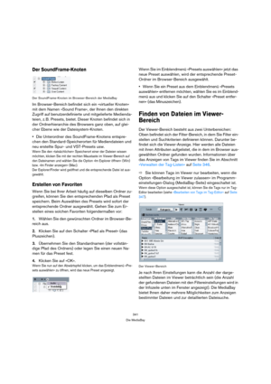 Page 341341
Die MediaBay
Der SoundFrame-Knoten
Der SoundFrame-Knoten im Browser-Bereich der MediaBay
Im Browser-Bereich befindet sich ein »virtueller Knoten« 
mit dem Namen »Sound Frame«, der Ihnen den direkten 
Zugriff auf benutzerdefinierte und mitgelieferte Medienda-
teien, z. B. Presets, bietet. Dieser Knoten befindet sich in 
der Ordnerhierarchie des Browsers ganz oben, auf glei-
cher Ebene wie der Dateisystem-Knoten. 
Die Unterordner des SoundFrame-Knotens entspre-
chen den Standard-Speicherorten für...