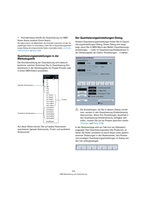 Page 378378
MIDI-Bearbeitung und Quantisierung
ÖNormalerweise betrifft die Quantisierung nur MIDI-
Noten (keine anderen Event-Arten).
Sie haben jedoch die Möglichkeit, die Controller zusammen mit den da-
zugehörigen Noten zu verschieben, indem Sie im Quantisierungseinstel-
lungen-Dialog die entsprechende Option einschalten (siehe »Controller 
mitverschieben« auf Seite 380).
Quantisierungseinstellungen in der 
Werkzeugzeile
Die Grundeinstellung der Quantisierung wird dadurch 
bestimmt, welchen Notenwert Sie im...