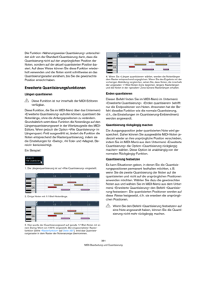 Page 381381
MIDI-Bearbeitung und Quantisierung
Die Funktion »Näherungsweise Quantisierung« unterschei-
det sich von der Standard-Quantisierung darin, dass die 
Quantisierung nicht auf der ursprünglichen Position der 
Noten, sondern auf der aktuell quantisierten Position ba-
siert. Auf diese Weise können Sie diese Funktion wieder-
holt verwenden und die Noten somit schrittweise an das 
Quantisierungsraster annähern, bis Sie die gewünschte 
Position erreicht haben.
Erweiterte Quantisierungsfunktionen
Längen...