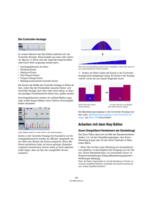 Page 395395
Die MIDI-Editoren
Die Controller-Anzeige
Im unteren Bereich des Key-Editors befindet sich die 
Controller-Anzeige. Diese besteht aus einer oder mehre-
ren Spuren, in denen eine der folgenden Eigenschaften 
oder Event-Arten angezeigt werden kann:
 Anschlagstärkewerte der Noten
 Pitchbend-Events
 Aftertouch-Events
 Poly-Pressure-Events
 Program-Change-Events
 Beliebige kontinuierliche Controller-Events
Sie können die Größe der Controller-Anzeige im Editor än-
dern, indem Sie den Fensterteiler zwischen...