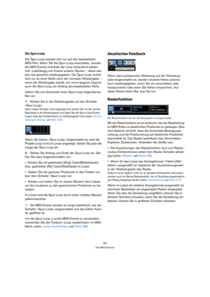 Page 397397
Die MIDI-Editoren
Die Spur-Loop
Die Spur-Loop bezieht sich nur auf den bearbeiteten 
MIDI-Part. Wenn Sie die Spur-Loop einschalten, werden 
die MIDI-Events innerhalb der Loop fortlaufend wieder-
holt, unabhängig von Events anderer Spuren – diese wer-
den wie gewohnt wiedergegeben. Die Spur-Loop richtet 
sich nur an einer Stelle nach der normalen Wiedergabe – 
wenn die Wiedergabe wieder von vorne beginnt, beginnt 
auch die Spur-Loop am Anfang des bearbeiteten Parts.
Gehen Sie zum Einrichten einer...