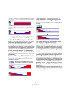 Page 408408
Die MIDI-Editoren
ÖWenn Sie das Stift-Werkzeug oder das Linie-Werk-
zeug im Pinsel-Modus verwenden, bestimmt der Quanti-
sierungswert die »Dichte« der erzeugten Controller-
Kurven (wenn die Rasterfunktion eingeschaltet ist).
Eine hochaufgelöste Kurve erhalten Sie, wenn der Quantisierungswert 
klein oder die Rasterfunktion ausgeschaltet ist. Dadurch erzeugen Sie aber 
auch eine große Anzahl von MIDI-Events, wodurch die MIDI-Wiedergabe 
u. U. »stottern« kann. Eine geringere Auflösung ist meist...