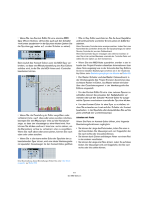 Page 411411
Die MIDI-Editoren
Wenn Sie den Kontext-Editor für eine einzelne MIDI-
Spur öffnen möchten, können Sie auch auf den Schalter 
»Im Kontext bearbeiten« in der Spurliste klicken (ziehen Sie 
die Spurliste ggf. weiter auf, um den Schalter zu sehen).
Beim Aufruf des Kontext-Editors wird die MIDI-Spur ver-
breitert, so dass eine Miniaturdarstellung des Key-Editors 
sichtbar wird, in der Sie die MIDI-Noten und -Controller 
bearbeiten können.
Wenn Sie die Darstellung im Editor vergrößern oder 
verkleinern...