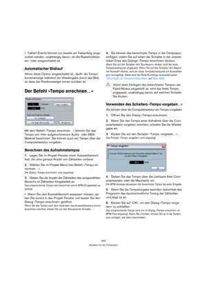 Page 453453
Arbeiten mit der Tempospur
Taktart-Events können nur jeweils am Taktanfang ange-
ordnet werden, unabhängig davon, ob die Rasterfunktion 
ein- oder ausgeschaltet ist.
Automatischer Bildlauf
Wenn diese Option eingeschaltet ist, »läuft« die Tempo-
kurvenanzeige während der Wiedergabe durch das Bild, 
so dass der Positionszeiger immer sichtbar ist.
Der Befehl »Tempo errechnen…«
Mit dem Befehl »Tempo errechnen…« können Sie das 
Tempo von »frei« aufgenommenem Audio- oder MIDI-
Material berechnen. Sie...