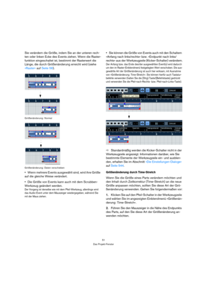 Page 5151
Das Projekt-Fenster
Sie verändern die Größe, indem Sie an der unteren rech-
ten oder linken Ecke des Events ziehen. Wenn die Raster-
funktion eingeschaltet ist, bestimmt der Rasterwert die 
Länge, die durch Größenänderung erreicht wird (siehe 
»Raster« auf Seite 58).
Größenänderung: Normal
 
Größenänderung: Daten verschieben
Wenn mehrere Events ausgewählt sind, wird ihre Größe 
auf die gleiche Weise verändert.
Die Größe von Events kann auch mit dem Scrubben-
Werkzeug geändert werden.
Der Vorgang ist...