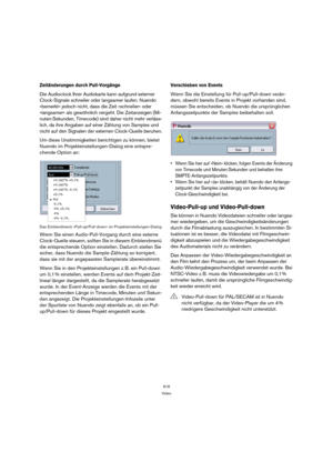 Page 516516
Video
Zeitänderungen durch Pull-Vorgänge
Die Audioclock Ihrer Audiokarte kann aufgrund externer 
Clock-Signale schneller oder langsamer laufen. Nuendo 
»bemerkt« jedoch nicht, dass die Zeit »schneller« oder 
»langsamer« als gewöhnlich vergeht. Die Zeitanzeigen (Mi-
nuten:Sekunden, Timecode) sind daher nicht mehr verläss-
lich, da ihre Angaben auf einer Zählung von Samples und 
nicht auf den Signalen der externen Clock-Quelle beruhen.
Um diese Unstimmigkeiten berichtigen zu können, bietet 
Nuendo im...