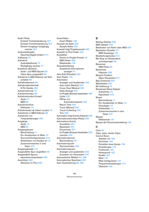 Page 569569
Stichwortverzeichnis
Audio-Warp
Echtzeit-Tonhöenänderung 307
Echtzeit-Tonhöhenänderung 307
Stretch-Vorgänge rückgängig 
machen 307
Audiowiedergabe
Geschwindigkeit ändern 514
Auflösung 72
Aufnahme
Audiodateiformat 72
Rückgängig machen 77
Aufnahme aktivieren
Audio- und MIDI-Spuren 69
Wenn Spur ausgewählt 69
Aufnahme in MIDI-Editoren auf Solo 
schalten 88
Aufnahmebereich 88
Aufnahmebereitschaft
9-Pin-Geräte 494
Aufnahmeformat 72
Aufnahmemodus 69
Aufnahmemodus (Linear)
Audio 77
MIDI 85
Aufnahmeordner...