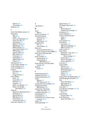 Page 572572
Stichwortverzeichnis
Sperren 300
Verschieben 301
Hüllkurve 259
I
Immer Start-Befehl senden 484
Importieren
AAF 532
AES31 533
Audio aus Videodatei 529
Audio-CD-Titel 530
Audiodateien 42
Medium in Pool 328
MIDI-Dateien 536
MPEG-Dateien 530
Ogg-Vorbis-Dateien 530
OMF-Dateien 531
OpenTL-Datei 539
REX-Dateien 530
Tempospur 451
Videodateien 42
WMA-Dateien 530
XSend 535
Impulsantwort 257
In das Projekt einfügen 325
In den Hintergrund 46
In den Vordergrund 46
Infozeile
Key-Editor 394
Pool 319
Projekt-Fenster...