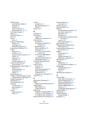 Page 575575
Stichwortverzeichnis
Positionszeiger
Automatischer Bildlauf 60
Einrasten 60
Einstellen 63
Events auswählen 45
Zerschneiden am 50, 402
Post-Fader-Anzeige 75
Postroll 89
Pre-Fader-Sends 190
Preroll 89
Presets
Zoom 36
Programmeinstellungen
Presets 548
Übertragen 553
Wellenformdarstellung 37
Programmstart-Optionen 526
Projekt
Aktivieren 523
Erstellen 33, 523
In neuem Ordner speichern 525
Öffnen 523
Speichern 524
Standard 525
Vorlagen speichern 525
Projekt und Mixerauswahl 
synchronisieren 147...