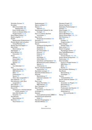 Page 576576
Stichwortverzeichnis
Schnelles Zoomen 35
Scrubben
Beim Verschieben des 
Rasterpunkts 285
Event-Größe ändern 51
Events im Sample-Editor 284
Projekt-Fenster 44, 65
Send-Effekte (Audio) 188
Sends umgehen 191
Shuffle
Rastermodus-Einblendmenü 60
Shuttle-Befehl statt schnellem 
Vorlauf/Rücklauf 493
Shuttle-Geschwindigkeit 65
Side-Chain
Beschreibung 193
Signalpegel 74
Sinus-Modus 408
Automation 252
Slices
Anhören 299
Ausschalten 300
Erstellen 302
Sperren 300
SMPTE
Aus Videodatei 507
Solo
Audio-Part-Editor...