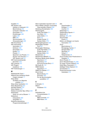 Page 578578
Stichwortverzeichnis
Vorzähler 89
VST System Link
Arbeiten im Netzwerk 498
Beschreibung 494
Computer verbinden 495
Einschalten 497
Einstellungen 496
Latenz 496
MIDI 499
Synchronisation 495
Voraussetzungen 495
VST-Anschlüsse 12
VST-Instrumente
Automation 208
Einfrieren 209
Einschalten 205
Kanäle 204
Presets 211
Speichern von Presets 214
Suchen nach Sounds 211
VST System Link 501
VST-Instrumentenkanäle
Einrichten 203
VST-Leistung 157
VST-PlugIns
Installieren 199
VST-Verbindungen 12
W...