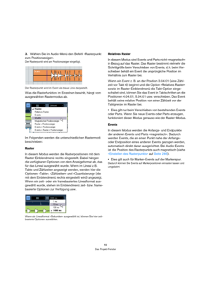Page 5959
Das Projekt-Fenster
3.Wählen Sie im Audio-Menü den Befehl »Rasterpunkt 
zum Positionszeiger«.
Der Rasterpunkt wird am Positionszeiger eingefügt.
Der Rasterpunkt wird im Event als blaue Linie dargestellt.
Was die Rasterfunktion im Einzelnen bewirkt, hängt vom 
ausgewählten Rastermodus ab.
Im Folgenden werden die unterschiedlichen Rastermodi 
beschrieben:
Raster
In diesem Modus werden die Rasterpositionen mit dem 
Raster-Einblendmenü rechts eingestellt. Dabei hängen 
die verfügbaren Optionen von dem...