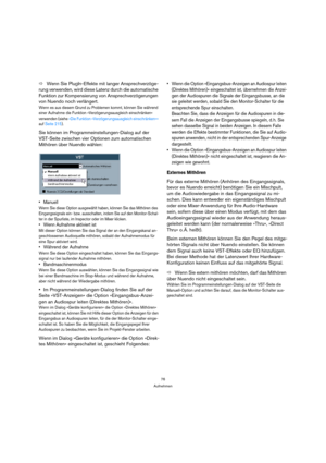 Page 7676
Aufnehmen
ÖWenn Sie PlugIn-Effekte mit langer Ansprechverzöge-
rung verwenden, wird diese Latenz durch die automatische 
Funktion zur Kompensierung von Ansprechverzögerungen 
von Nuendo noch verlängert.
Wenn es aus diesem Grund zu Problemen kommt, können Sie während 
einer Aufnahme die Funktion »Verzögerungsausgleich einschränken« 
verwenden (siehe »Die Funktion »Verzögerungsausgleich einschränken«« 
auf Seite 215).
Sie können im Programmeinstellungen-Dialog auf der 
VST-Seite zwischen vier Optionen...