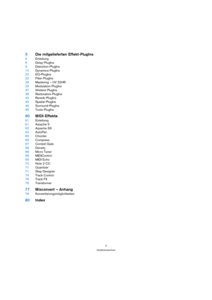 Page 44
Inhaltsverzeichnis
5Die mitgelieferten Effekt-PlugIns
6Einleitung
6Delay-PlugIns
9Distortion-PlugIns
10Dynamics-PlugIns
20EQ-PlugIns
22Filter-PlugIns
29Mastering – UV 22HR 
29Modulation-PlugIns
37Weitere PlugIns
39Restoration-PlugIns
43Reverb-PlugIns
45Spatial-PlugIns
46Surround-PlugIns 
55Tools-PlugIns
60MIDI-Effekte
61Einleitung
61Arpache 5
62Arpache SX
64AutoPan
65Chorder
66Compress
67Context Gate
68Density
68Micro Tuner
68MIDIControl
69MIDI Echo
70Note 2 CC
71Quantizer
71Step Designer
74Track...