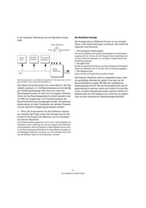 Page 4141
Die mitgelieferten Effekt-PlugIns
In der folgenden Abbildung wird der Signalfluss darge-
stellt:
Die durchgezogene Linie stellt das eigentliche Audiosignal dar und die 
gestrichelten Linien zeigen Steuersignale an.
Das Signal wird kontinuierlich vom ersten Modul in der Sig-
nalkette analysiert, d. h. die Rauschobergrenze wird ständig 
per Schätzung festgelegt. Dies reicht aus, wenn der 
Rauschpegel konstant ist oder sich nur langsam verändert. 
Wenn sich der Rauschpegel jedoch schnell verändert, kann...