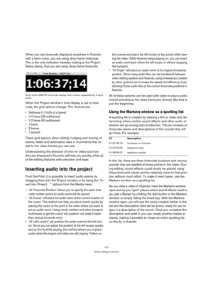 Page 101101
Audio editing to picture
When you see timecode displayed anywhere in Nuendo 
with a semi-colon, you are using drop-frame timecode. 
This is the only indication besides looking at the Project 
Setup dialog, that you are using drop-frame timecode.
Drop-frame SMPTE timecode display with frames separated by a semi-
colon.
When the Project window’s time display is set to time-
code, the grid options change. The choices are:
 Subframe (1/100th of a frame)




 1 second
These grid options allow editing,...