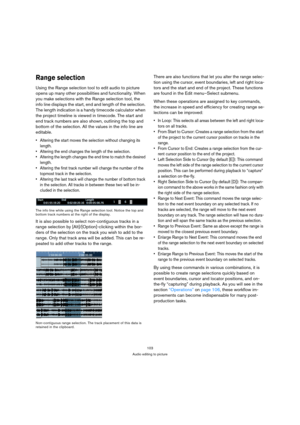 Page 103103
Audio editing to picture
Range selection
Using the Range selection tool to edit audio to picture 
opens up many other possibilities and functionality. When 
you make selections with the Range selection tool, the 
info line displays the start, end and length of the selection. 
The length indication is a handy timecode calculator when 
the project timeline is viewed in timecode. The start and 
end track numbers are also shown, outlining the top and 
bottom of the selection. All the values in the info...