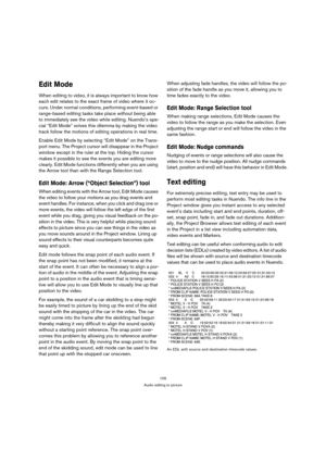 Page 105105
Audio editing to picture
Edit Mode
When editing to video, it is always important to know how 
each edit relates to the exact frame of video where it oc-
curs. Under normal conditions, performing event-based or 
range-based editing tasks take place without being able 
to immediately see the video while editing. Nuendo’s spe-
cial “Edit Mode” solves this dilemma by making the video 
track follow the motions of editing operations in real time.
Enable Edit Mode by selecting “Edit Mode” on the Trans-
port...