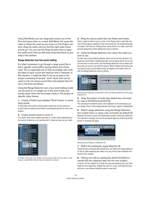 Page 110110
Audio editing to picture
Using Edit Mode, you can drag audio events out of the 
Pool and place them on a track. Edit Mode will cause the 
video to follow the event as you move it in the Project win-
dow. Drag the event until you find the right video frame 
and let go. You can use the Snap function here to keep 
the audio event lined up with each timecode frame as you 
drag it into position.
Range Selection tool four-point editing
It is often necessary to go through a large sound file to 
find a...