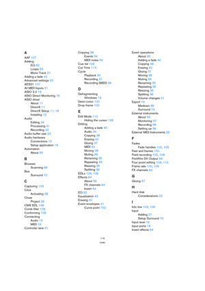 Page 115115
Index
A
AAF 107
Adding
EQ 62
Loops 53
Mono Track 27
Adding a fade 40
Advanced settings 23
AES31 107
All MIDI Inputs 21
ASIO 2.0 19
ASIO Direct Monitoring 19
ASIO driver
About 11
DirectX 11
DirectX Setup 11, 18
Installing 12
Audio
Editing 34
Processing 41
Recording 24
Audio buffer size 23
Audio hardware
Connections 15
Setup application 16
Automation
About 65
B
Browser
Scanning 86
Bus
Surround 70
C
Capturing 103
Click
Activating 28
Close
Project 26
CMX EDL 108
Comb filter 108
Conforming 105
Connecting...