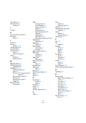 Page 116116
Index
Insert Silence 113
Instrument Track
Creating 44
J
Joining 37
K
Key command conventions 7
Key Editor
About 49
L
Latency 22
Levels 60
Setting 27, 28
Loading Sounds 45
Local On/Off 20
Loop Browser 84
About 53
Insert into Project 54
Loops
Adding 53
Working with 52
M
Markers window 101
Media Management
Background 84
MediaBay 84, 109
Auditioning media 89
Open 84
Physical and virtual scanning lo-
cations 86
Play in project context 89
Scanning 86
Searching for media 88
Tagging 90
Metronome click...