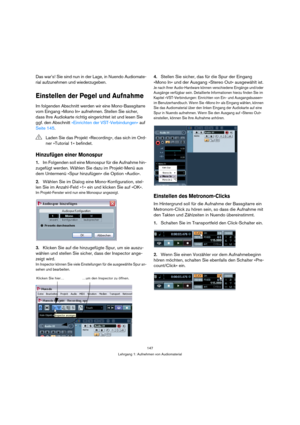 Page 147147
Lehrgang 1: Aufnehmen von Audiomaterial
Das war’s! Sie sind nun in der Lage, in Nuendo Audiomate-
rial aufzunehmen und wiederzugeben.
Einstellen der Pegel und Aufnahme
Im folgenden Abschnitt werden wir eine Mono-Bassgitarre 
vom Eingang »Mono In« aufnehmen. Stellen Sie sicher, 
dass Ihre Audiokarte richtig eingerichtet ist und lesen Sie 
ggf. den Abschnitt »Einrichten der VST-Verbindungen« auf 
Seite 145.
Hinzufügen einer Monospur
1.Im Folgenden soll eine Monospur für die Aufnahme hin-
zugefügt...