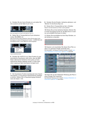 Page 168168
Lehrgang 3: Aufnehmen und Bearbeiten von MIDI
4.Schalten Sie den Cycle-Schalter ein und stellen Sie 
die Locatoren auf die Takte 9 und 13 ein.
Die Loop beginnt am Takt 9 und endet am Takt 13.
5.Stellen Sie im Transportfeld als Cycle-Aufnahme-
modus »Mix (MIDI)« ein.
Wenn Sie die Drum-Parts aufnehmen, können Sie bei jedem Cycle-
Durchgang ein anderes Schlaginstrument spielen – die MIDI-Daten aller 
Durchgänge werden in einem MIDI-Part zusammengefasst.
6.Schalten Sie »AUTO Q« ein. Diese Funktion für...