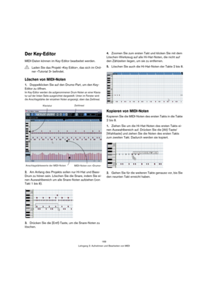 Page 169169
Lehrgang 3: Aufnehmen und Bearbeiten von MIDI
Der Key-Editor
MIDI-Daten können im Key-Editor bearbeitet werden.
Löschen von MIDI-Noten
1.Doppelklicken Sie auf den Drums-Part, um den Key-
Editor zu öffnen.
Im Key-Editor werden die aufgenommenen Drum-Noten an einer Klavia-
tur auf der linken Seite ausgerichtet dargestellt. Unten im Fenster wird 
die Anschlagstärke der einzelnen Noten angezeigt, oben das Zeitlineal.
2.Am Anfang des Projekts sollen nur Hi-Hat und Bass-
Drum zu hören sein. Löschen Sie die...