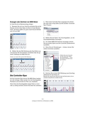 Page 170170
Lehrgang 3: Aufnehmen und Bearbeiten von MIDI
Erzeugen oder Zeichnen von MIDI-Noten
Im Takt 25 soll ein Beckenschlag erfolgen.
1.Bewegen Sie sich zum Takt 25 und klicken Sie auf der 
Klaviatur auf der linken Seite, bis Sie ein Crash-Becken 
hören, das Ihnen gefällt. Ein guter Crash-Sound befindet 
sich z. B. auf C#2.
2.Wählen Sie das Stift-Werkzeug des Key-Editors aus 
und zeichnen Sie durch Klicken und Ziehen über die ge-
samte Taktlänge eine MIDI-Note ein.
Die Controller-Spur
Auf der...