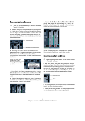 Page 180180
Lehrgang 6: Anwenden von Effekten und Erstellen eines Mixdowns
Panoramaeinstellungen
1.Mit dem Panorama stellen Sie für die einzelnen Spuren 
im Projekt deren Position im Stereo-Klangbild ein. Sie kön-
nen das Signal entweder in der Mitte zwischen dem rech-
ten und dem linken Lautsprecher einstellen, leicht in die 
eine oder andere Richtung oder vollständig auf einen Laut-
sprecher einstellen.
2.Für einige Spurarten können Sie mit der rechten 
Maustaste in den Panoramareglerbereich klicken, um ein...