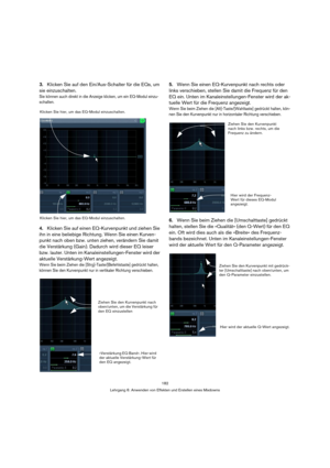 Page 182182
Lehrgang 6: Anwenden von Effekten und Erstellen eines Mixdowns
3.Klicken Sie auf den Ein/Aus-Schalter für die EQs, um 
sie einzuschalten.
Sie können auch direkt in die Anzeige klicken, um ein EQ-Modul einzu-
schalten.
4.Klicken Sie auf einen EQ-Kurvenpunkt und ziehen Sie 
ihn in eine beliebige Richtung. Wenn Sie einen Kurven-
punkt nach oben bzw. unten ziehen, verändern Sie damit 
die Verstärkung (Gain). Dadurch wird dieser EQ leiser 
bzw. lauter. Unten im Kanaleinstellungen-Fenster wird der...