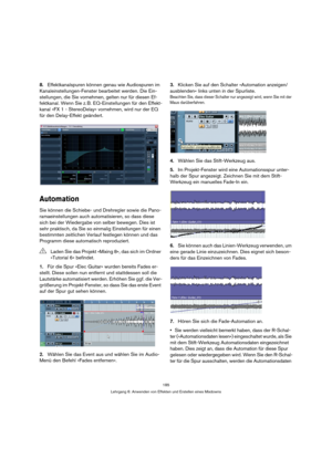 Page 185185
Lehrgang 6: Anwenden von Effekten und Erstellen eines Mixdowns
8.Effektkanalspuren können genau wie Audiospuren im 
Kanaleinstellungen-Fenster bearbeitet werden. Die Ein-
stellungen, die Sie vornehmen, gelten nur für diesen Ef-
fektkanal. Wenn Sie z. B. EQ-Einstellungen für den Effekt-
kanal »FX 1 - StereoDelay« vornehmen, wird nur der EQ 
für den Delay-Effekt geändert.
Automation
Sie können die Schiebe- und Drehregler sowie die Pano-
ramaeinstellungen auch automatisieren, so dass diese 
sich bei der...