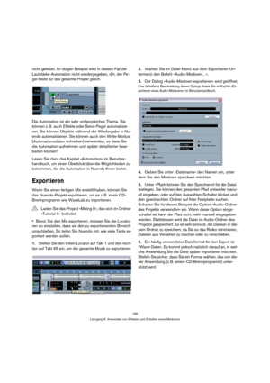 Page 186186
Lehrgang 6: Anwenden von Effekten und Erstellen eines Mixdowns
nicht gelesen. Im obigen Beispiel wird in diesem Fall die 
Lautstärke-Automation nicht wiedergegeben, d. h. der Pe-
gel bleibt für das gesamte Projekt gleich.
Die Automation ist ein sehr umfangreiches Thema. Sie 
können z. B. auch Effekte oder Send-Pegel automatisie-
ren. Sie können Objekte während der Wiedergabe in Nu-
endo automatisieren. Sie können auch den Write-Modus 
(Automationsdaten schreiben) verwenden, so dass Sie 
die...