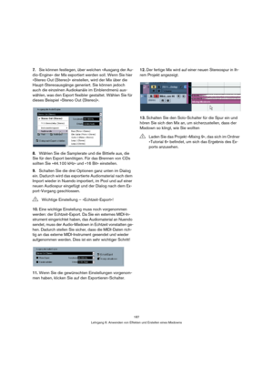 Page 187187
Lehrgang 6: Anwenden von Effekten und Erstellen eines Mixdowns
7.Sie können festlegen, über welchen »Ausgang der Au-
dio-Engine« der Mix exportiert werden soll. Wenn Sie hier 
»Stereo Out (Stereo)« einstellen, wird der Mix über die 
Haupt-Stereoausgänge generiert. Sie können jedoch 
auch die einzelnen Audiokanäle im Einblendmenü aus-
wählen, was den Export flexibler gestaltet. Wählen Sie für 
dieses Beispiel »Stereo Out (Stereo)«.
8.Wählen Sie die Samplerate und die Bittiefe aus, die 
Sie für den...
