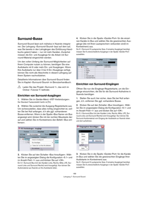 Page 189189
Lehrgang 7: Surround-Sound
Surround-Busse
Surround-Sound lässt sich mühelos in Nuendo integrie-
ren. Der Lehrgang »Surround-Sound« baut auf dem auf, 
was Sie bereits in den Lehrgängen des Einführung-Hand-
buchs gelernt haben – nur mit mehr Kanälen. Zunächst 
müssen die Ein- und Ausgänge für die Arbeit mit Sur-
round-Material eingerichtet werden.
Um den vollen Umfang der Surround-Möglichkeiten auf 
Ihrem Computer nutzen zu können, benötigen Sie eine 
Audiokarte mit 6 oder mehr Ein- und Ausgängen. Wenn...