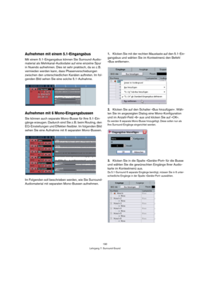 Page 190190
Lehrgang 7: Surround-Sound
Aufnehmen mit einem 5.1-Eingangsbus
Mit einem 5.1-Eingangsbus können Sie Surround-Audio-
material als Mehrkanal-Audiodatei auf eine einzelne Spur 
in Nuendo aufnehmen. Dies ist sehr praktisch, da so z. B. 
vermieden werden kann, dass Phasenverschiebungen 
zwischen den unterschiedlichen Kanälen auftreten. Im fol-
genden Bild sehen Sie eine solche 5.1-Aufnahme.
Aufnehmen mit 6 Mono-Eingangsbussen
Sie können auch separate Mono-Busse für Ihre 5.1-Ein-
gänge erzeugen. Dadurch...