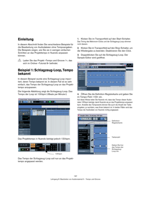 Page 197197
Lehrgang 8: Bearbeiten von Audiomaterial II – Tempo und Groove
Einleitung
In diesem Abschnitt finden Sie verschiedene Beispiele für 
die Bearbeitung von Audiodateien ohne Tempoangaben. 
Die Beispiele zeigen, wie Sie sie in wenigen einfachen 
Schritten an das Projekttempo in Nuendo anpassen 
können.
Beispiel 1: Schlagzeug-Loop, Tempo 
bekannt
In diesem Beispiel wurde eine Schlagzeug-Loop impor-
tiert, deren Tempo bekannt ist. In diesem Fall ist es sehr 
einfach, das Tempo der Schlagzeug-Loop an das...