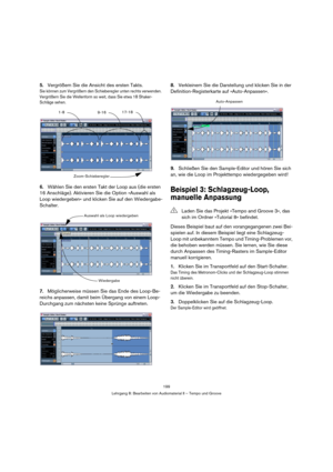 Page 199199
Lehrgang 8: Bearbeiten von Audiomaterial II – Tempo und Groove
5.Vergrößern Sie die Ansicht des ersten Takts.
Sie können zum Vergrößern den Schieberegler unten rechts verwenden. 
Vergrößern Sie die Wellenform so weit, dass Sie etwa 18 Shaker-
Schläge sehen.
6.Wählen Sie den ersten Takt der Loop aus (die ersten 
16 Anschläge). Aktivieren Sie die Option »Auswahl als 
Loop wiedergeben« und klicken Sie auf den Wiedergabe-
Schalter.
7.Möglicherweise müssen Sie das Ende des Loop-Be-
reichs anpassen, damit...