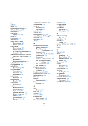 Page 238238
Index
A
AAF 229
AES31 229
All MIDI Inputs (Option) 139
Alt-Taste/Wahltaste 125
Anlegeliste 223
Anschließen
MIDI-Geräte 138
Apple 215
Arbeitsspuren 233
ASIO 2.0 138
ASIO-DirectX-Treiber
Beschreibung 128
Einstellungen 136
ASIO-Treiber
Beschreibung 128
Einstellungen 136
Im Hintergrund deaktivieren 136
Installation 129
ASIO-Treiber deaktivieren, wenn Pro-
gramm im Hintergrund läuft 136
Audio
Aufnehmen 143
Bearbeitungsfunktionen 161
Audio extrahieren 214
Audioblockgröße 142
Audio-Effekte
Beschreibung 183...