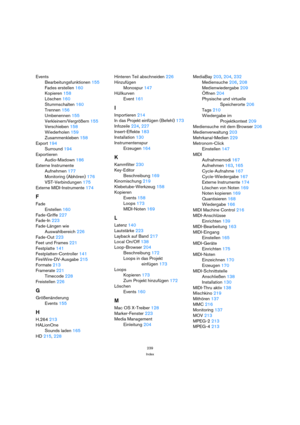 Page 239239
Index
Events
Bearbeitungsfunktionen 155
Fades erstellen 160
Kopieren 158
Löschen 160
Stummschalten 160
Trennen 156
Umbenennen 155
Verkleinern/Vergrößern 155
Verschieben 158
Wiederholen 159
Zusammenkleben 158
Export 194
Surround 194
Exportieren
Audio-Mixdown 186
Externe Instrumente
Aufnehmen 177
Monitoring (Abhören) 176
VST-Verbindungen 175
Externe MIDI-Instrumente 174
F
Fade
Erstellen 160
Fade-Griffe 227
Fade-In 223
Fade-Längen wie 
Auswahlbereich 226
Fade-Out 223
Feet und Frames 221
Festplatte 141...