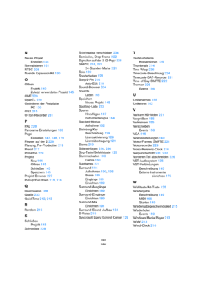 Page 240240
Index
N
Neues Projekt
Erstellen 144
Normalisieren 161
NTSC 228
Nuendo Expansion Kit 130
O
Öffnen
Projekt 145
Zuletzt verwendetes Projekt 145
OMF 229
OpenTL 229
Optimieren der Festplatte
PC 130
OSX 215
O-Ton-Recorder 231
P
PAL 228
Panorama-Einstellungen 180
Pegel
Einstellen 147, 148, 179
Piepser auf der 2 228
Planung, Pre-Production 219
Preroll 217
Primärton 229
Projekt
Neu 144
Öffnen 145
Schließen 145
Speichern 145
Projekt-Browser 227
Pull-up/Pull-down 215, 216
Q
Quantisieren 168
Quelle 233
QuickTime...