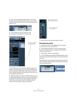 Page 2929
Tutorial 1: Recording audio
2.Now click the “Record Enable” button on the track.
Setting the track to Record Enable lets Nuendo know that you want to 
record on this track and no other one. You can have many tracks Record 
Enabled at a time.
3.In the Inspector, open the “Channel” tab.
This will display the channel fader for the selected track.
Do the best you can to send the maximum amount of 
volume to the audio inputs of your audio card before you 
hear any distortion. Most audio cards show some...