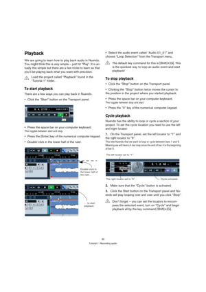 Page 3030
Tutorial 1: Recording audio
Playback
We are going to learn how to play back audio in Nuendo. 
You might think this is very simple – just hit “Play”. It is ac-
tually this simple but there are a few tricks to learn so that 
you’ll be playing back what you want with precision.
To start playback
There are a few ways you can play back in Nuendo.
Click the “Start” button on the Transport panel.
Press the space bar on your computer keyboard.
This toggles between start and stop.
Press the [Enter] key of the...