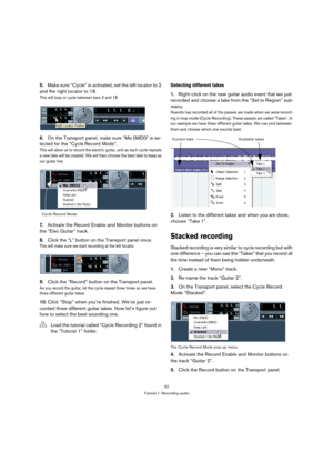 Page 3232
Tutorial 1: Recording audio
5.Make sure “Cycle” is activated, set the left locator to 2 
and the right locator to 18.
This will loop or cycle between bars 2 and 18.
6.On the Transport panel, make sure “Mix (MIDI)” is se-
lected for the “Cycle Record Mode”.
This will allow us to record the electric guitar, and as each cycle repeats 
a new take will be created. We will then choose the best take to keep as 
our guitar line.
7.Activate the Record Enable and Monitor buttons on 
the “Elec Guitar” track....