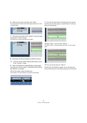 Page 3333
Tutorial 1: Recording audio
6.When you are done recording, click “Stop”.
You should see the recorded audio events appearing below each other 
as separate takes.
7.Click the lower border of the “Guitar 2” track and drag 
downwards to resize it larger.
This allows you to see the audio takes much better.
8.Deactivate the Record Enable and Monitor buttons.
9.Open the Preferences dialog (Editing–Audio page) 
and make sure that the option “Treat Muted Audio Events 
like Deleted” is activated.
10.On the...