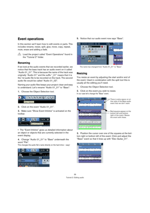 Page 3535
Tutorial 2: Editing audio
Event operations
In this section we’ll learn how to edit events or parts. This 
includes rename, resize, split, glue, move, copy, repeat, 
mute, erase and adding a fade.
Renaming
If we look at the audio events that we recorded earlier, we 
notice that the bass track has an audio event on it called 
“Audio 01_01”. This is because the name of the track was 
originally “Audio 01” and the suffix “_01” means that it is 
the 1st audio file to be recorded on the track. The second...