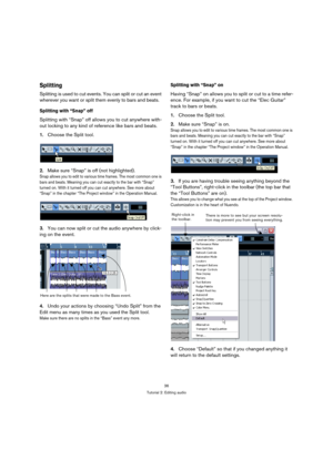 Page 3636
Tutorial 2: Editing audio
Splitting
Splitting is used to cut events. You can split or cut an event 
wherever you want or split them evenly to bars and beats. 
Splitting with “Snap” off
Splitting with “Snap” off allows you to cut anywhere with-
out locking to any kind of reference like bars and beats.
1.Choose the Split tool.
2.Make sure “Snap” is off (not highlighted).
Snap allows you to edit to various time frames. The most common one is 
bars and beats. Meaning you can cut exactly to the bar with...