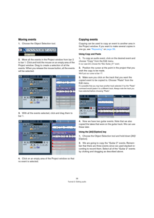 Page 3838
Tutorial 2: Editing audio
Moving events
1.Choose the Object Selection tool.
2.Move all the events in the Project window from bar 2 
to bar 1. Click and hold the mouse on an empty area of the 
Project window. Drag to create a selection of all the 
events. When you release the mouse button, all the events 
will be selected.
3.With all the events selected, click and drag them to 
bar 1.
4.Click on an empty area of the Project window so that 
no event is selected.
Copying events
Copying can be used to...