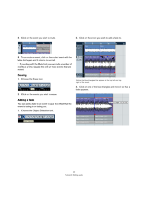 Page 4040
Tutorial 2: Editing audio
2.Click on the event you wish to mute.
3.To un-mute an event, click on the muted event with the 
Mute tool again and it returns to normal.
If you drag with the Mute tool you can mute a number of 
events at a time. Equally this will un-mute events that are 
muted.
Erasing
1.Choose the Erase tool.
2.Click on the events you wish to erase.
Adding a fade
You can add a fade to an event to give the effect that the 
event is fading in or fading out.
1.Choose the Object Selection...