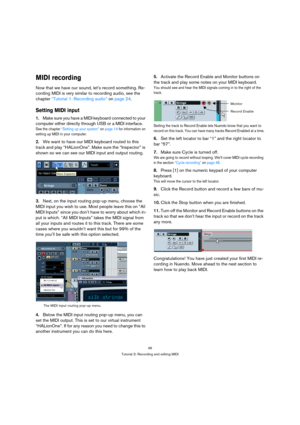 Page 4646
Tutorial 3: Recording and editing MIDI
MIDI recording
Now that we have our sound, let’s record something. Re-
cording MIDI is very similar to recording audio, see the 
chapter “Tutorial 1: Recording audio” on page 24. 
Setting MIDI input
1.Make sure you have a MIDI keyboard connected to your 
computer either directly through USB or a MIDI interface.
See the chapter “Setting up your system” on page 14 for information on 
setting up MIDI in your computer.
2.We want to have our MIDI keyboard routed to...